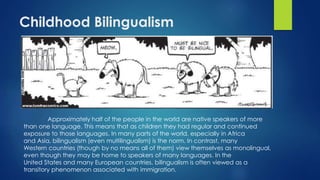 Childhood Bilingualism
Approximately half of the people in the world are native speakers of more
than one language. This means that as children they had regular and continued
exposure to those languages. In many parts of the world, especially in Africa
and Asia, bilingualism (even multilingualism) is the norm. In contrast, many
Western countries (though by no means all of them) view themselves as monolingual,
even though they may be home to speakers of many languages. In the
United States and many European countries, bilingualism is often viewed as a
transitory phenomenon associated with immigration.
 