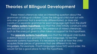 Theories of Bilingual Development
These mixed utterances raise an interesting question about the
grammars of bilingual children. Does the bilingual child start out with
only one grammar that is eventually differentiated, or does she
construct a separate grammar for each language right from the start?
The unitary system hypothesis says that the child initially constructs only
one lexicon and one grammar. The presence of mixed utterances
such as the ones just given is often taken as support for this hypothesis.
The separate systems hypothesis says that the bilingual child builds
a distinct lexicon and grammar for each language. To test the
separate systems hypothesis, it is necessary to look at how the child
acquires those pieces of grammar that are different in his two
languages. For example, if both languages have SVO word order, this
would not be a good place to test this hypothesis.
 