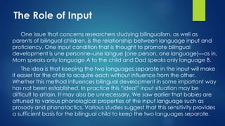 The Role of Input
One issue that concerns researchers studying bilingualism, as well as
parents of bilingual children, is the relationship between language input and
proficiency. One input condition that is thought to promote bilingual
development is une personne–une langue (one person, one language)—as in,
Mom speaks only language A to the child and Dad speaks only language B.
The idea is that keeping the two languages separate in the input will make
it easier for the child to acquire each without influence from the other.
Whether this method influences bilingual development in some important way
has not been established. In practice this “ideal” input situation may be
difficult to attain. It may also be unnecessary. We saw earlier that babies are
attuned to various phonological properties of the input language such as
prosody and phonotactics. Various studies suggest that this sensitivity provides
a sufficient basis for the bilingual child to keep the two languages separate.
 