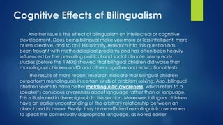 Cognitive Effects of Bilingualism
Another issue is the effect of bilingualism on intellectual or cognitive
development. Does being bilingual make you more or less intelligent, more
or less creative, and so on? Historically, research into this question has
been fraught with methodological problems and has often been heavily
influenced by the prevailing political and social climate. Many early
studies (before the 1960s) showed that bilingual children did worse than
monolingual children on IQ and other cognitive and educational tests.
The results of more recent research indicate that bilingual children
outperform monolinguals in certain kinds of problem solving. Also, bilingual
children seem to have better metalinguistic awareness, which refers to a
speaker’s conscious awareness about language rather than of language.
This is illustrated in the epigraph to this section. Moreover, bilingual children
have an earlier understanding of the arbitrary relationship between an
object and its name. Finally, they have sufficient metalinguistic awareness
to speak the contextually appropriate language, as noted earlier.
 