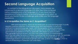 Second Language Acquisition
In contrast to the bilinguals just discussed, many people are
introduced to a second language (L2) after they have achieved
native competence in a first language (L1). If you have had the
experience of trying to master a second language as an adult, no
doubt you found it to be a challenge quite unlike your first language
experience.
Is L2 Acquisition the Same as L1 Acquisition?
With some exceptions, adults do not simply pick up a second language. It usually
requires conscious attention, if not intense study and memorization, to become
proficient in a second language. Again, with the exception of some remarkable
individuals, adult second-language learners (L2ers) do not often achieve native like
grammatical competence in the L2, especially with respect to pronunciation.
They generally have an accent, and they may make syntactic or morphological
errors that are unlike the errors of children acquiring their first language (L1ers). For example,
L2ers often make word order errors, especially early in their development, as well as
morphological errors in grammatical gender and case. L2 errors may fossilize so that no
amount of teaching or correction can undo them.
 