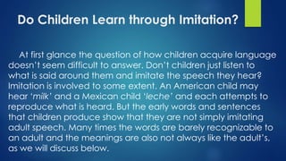 Do Children Learn through Imitation?
At first glance the question of how children acquire language
doesn’t seem difficult to answer. Don’t children just listen to
what is said around them and imitate the speech they hear?
Imitation is involved to some extent. An American child may
hear ‘milk’ and a Mexican child ‘leche’ and each attempts to
reproduce what is heard. But the early words and sentences
that children produce show that they are not simply imitating
adult speech. Many times the words are barely recognizable to
an adult and the meanings are also not always like the adult’s,
as we will discuss below.
 