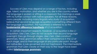 Success of L2ers may depend on a range of factors, including
age, talent, motivation, and whether you are in the country where
the language is spoken or sitting in a classroom five mornings a week
with no further contact with native speakers. For all these reasons,
many people, including many linguists who study L2 acquisition,
believe that second language acquisition is something different from
first language acquisition. This hypothesis is referred to as the
fundamental difference hypothesis of L2 acquisition.
In certain important respects, however, L2 acquisition is like L1
acquisition. Like L1ers, L2ers do not acquire their second language
overnight; they go through stages. Like L1ers, L2ers construct
grammars. These grammars reflect their competence in the L2 at
each stage, and so their language at any particular point, though
not native-like, is rule-governed and not haphazard. The intermediate
grammars that L2ers create on their way to the target have been
called interlanguage grammars.
 