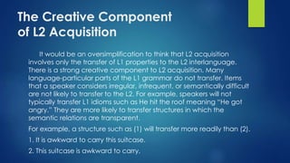 The Creative Component
of L2 Acquisition
It would be an oversimplification to think that L2 acquisition
involves only the transfer of L1 properties to the L2 interlanguage.
There is a strong creative component to L2 acquisition. Many
language-particular parts of the L1 grammar do not transfer. Items
that a speaker considers irregular, infrequent, or semantically difficult
are not likely to transfer to the L2. For example, speakers will not
typically transfer L1 idioms such as He hit the roof meaning “He got
angry.” They are more likely to transfer structures in which the
semantic relations are transparent.
For example, a structure such as (1) will transfer more readily than (2).
1. It is awkward to carry this suitcase.
2. This suitcase is awkward to carry.
 