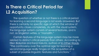 Is There a Critical Period for
L2 Acquisition?
The question of whether or not there is a critical period
for learning a second language is not easily answered. But
there is certainly no specific age at which the window of
opportunity closes completely. As with the visual system,
the language system consists of several features, and is
not, as Singleton writes, a “monolith.”
Certain features of the language system may be more
related to distinct critical periods than others. According to
Ellen Bialystok and Kenji Hakuta, authors of In Other Words,
“The controversy over the optimal age for learning a
second language really hinges on the acquisition of a
subset of possible linguistic features and functions.”
 
