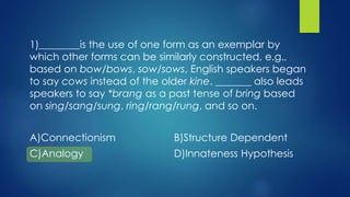 1)________is the use of one form as an exemplar by
which other forms can be similarly constructed, e.g.,
based on bow/bows, sow/sows, English speakers began
to say cows instead of the older kine. _______ also leads
speakers to say *brang as a past tense of bring based
on sing/sang/sung, ring/rang/rung, and so on.
A)Connectionism B)Structure Dependent
C)Analogy D)Innateness Hypothesis
 