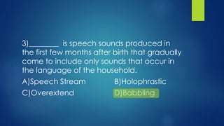 3)________ is speech sounds produced in
the first few months after birth that gradually
come to include only sounds that occur in
the language of the household.
A)Speech Stream B)Holophrastic
C)Overextend D)Babbling
 