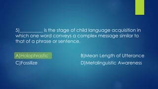 5)__________ is the stage of child language acquisition in
which one word conveys a complex message similar to
that of a phrase or sentence.
A)Holophrastic B)Mean Length of Utterance
C)Fossilize D)Metalinguistic Awareness
 