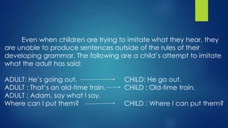 Even when children are trying to imitate what they hear, they
are unable to produce sentences outside of the rules of their
developing grammar. The following are a child’s attempt to imitate
what the adult has said:
ADULT: He’s going out. CHILD: He go out.
ADULT : That’s an old-time train. CHILD : Old-time train.
ADULT : Adam, say what I say.
Where can I put them? CHILD : Where I can put them?
 