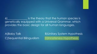 6)______________ is the theory that the human species is
genetically equipped with a Universal Grammar, which
provides the basic design for all human languages.
A)Baby Talk B)Unitary System Hypothesis
C)Sequential Bilingualism D)Innateness Hypothesis
 