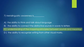 7) Metalinguistic awareness is__________
A) the ability to think and talk about language
B) the ability to connect the distinctive sounds in words to letters
C) understanding of the mapping principles between sounds and meaning
D ) the ability to recognize writing from other visual marks.
 