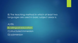 8) The teaching method in which at least two
languages are used in basic subject areas is:
A) ESL
B) bilingual education
C)structured immersion
D) submersion
 