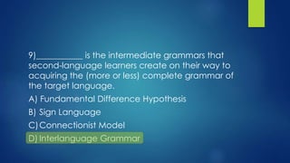 9)___________ is the intermediate grammars that
second-language learners create on their way to
acquiring the (more or less) complete grammar of
the target language.
A) Fundamental Difference Hypothesis
B) Sign Language
C)Connectionist Model
D) Interlanguage Grammar
 