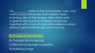 10)___________refers to the incomplete, noisy, and
unstructured utterances that children hear,
including slips of the tongue, false starts, and
ungrammatical and incomplete sentences,
together with a lack of concrete evidence about
abstract grammatical rules and structure.
A) Poverty of the stimulus
B) Prosodic Bootstrapping
C)Second Language Acquisition
D) Babbling Stage
 