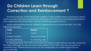 Do Children Learn through
Correction and Reinforcement ?
Another proposal, in the behaviorist tradition, is that children learn to produce correct
sentences because they are positively reinforced when they say something grammatical
and negatively reinforced when they say something ungrammatical.
Adults will sometimes recast children’s utterances into an adult like form, as in the
following examples:
Child Mother
It fall. It fell ?
Where is them? They’re at home.
It doing dancing. It’s dancing, yes.
In these examples, the mother provides the correct model without actually correcting
the child. Although recasts are potentially helpful to the child, they are not used in a
consistent way. Parents tend to focus on the correctness of content more than on
grammaticality.
 