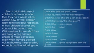 Even if adults did correct
children’s syntax more often
than they do, it would still not
explain how or what children
learn from such adult responses,
or how children discover and
construct the correct rules.
Children do not know what they
are doing wrong and are
unable to make corrections
even when they are pointed
out, as shown by the preceding
example and the following one:
CHILD: Want other one spoon, Daddy.
FATHER: You mean, you want the other spoon.
CHILD : Yes, I want other one spoon, please, Daddy.
FATHER : Can you say “the other spoon”?
CHILD : Other . . . one . . . spoon.
FATHER : Say . . . “other.”
CHILD : Other.
FATHER : Spoon.
CHILD : Spoon.
FATHER : Other . . . spoon.
CHILD : Other . . . spoon. Now give me other one
spoon?
 