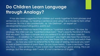 Do Children Learn Language
through Analogy?
It has also been suggested that children put words together to form phrases and
sentences by analogy, by hearing a sentence and using it as a model to form other
sentences. But this is also problematic, as ‘Lila Gleitman’, an expert on
developmental psycholinguistics, points out:
Suppose the child has heard the sentence “I painted a red barn.” So now, by
analogy, the child can say “I painted a blue barn.” That’s exactly the kind of theory
that we want. You hear a sample and you extend it to all of the new cases by
similarity. . . . In addition to “I painted a red barn” you might also hear the sentence
“I painted a barn red.” So it looks as if you take those last two words and switch their
order. . . . So now you want to extend this to the case of seeing, because you want
to look at barns instead of paint them. So you have heard, “I saw a red barn.” Now
you try a . . . new sentence—“I saw a barn red.” Something’s gone wrong. This is an
analogy, but the analogy didn’t work. It’s not a sentence of English.
 