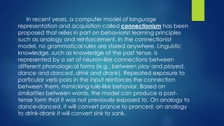 In recent years, a computer model of language
representation and acquisition called connectionism has been
proposed that relies in part on behaviorist learning principles
such as analogy and reinforcement. In the connectionist
model, no grammatical rules are stored anywhere. Linguistic
knowledge, such as knowledge of the past tense, is
represented by a set of neuron-like connections between
different phonological forms (e.g., between play and played,
dance and danced, drink and drank). Repeated exposure to
particular verb pairs in the input reinforces the connection
between them, mimicking rule-like behavior. Based on
similarities between words, the model can produce a past-
tense form that it was not previously exposed to. On analogy to
dance-danced, it will convert prance to pranced; on analogy
to drink-drank it will convert sink to sank.
 