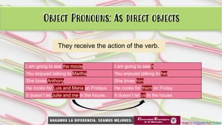 Object Pronouns: As direct objects
They receive the action of the verb.
I am going to see the movie. I am going to see it.
You enjoyed talking to Martha. You enjoyed talking to her.
She loves Anthony. She loves him.
He cooks for Luis and Maria on Fridays. He cooks for them on Friday.
It doesn’t let Julie and me in the house. It doesn’t let us in the house.
Image by bluebudgie from Pixabay
Object Pronouns: As direct objects
 