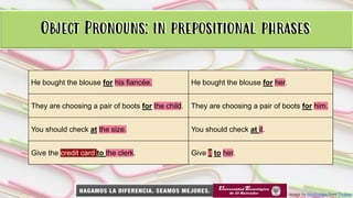 Object Pronouns: in prepositional phrases
Image by bluebudgie from Pixabay
Object Pronouns: in prepositional phrases
He bought the blouse for his fiancée. He bought the blouse for her.
They are choosing a pair of boots for the child. They are choosing a pair of boots for him.
You should check at the size. You should check at it.
Give the credit card to the clerk. Give it to her.
 