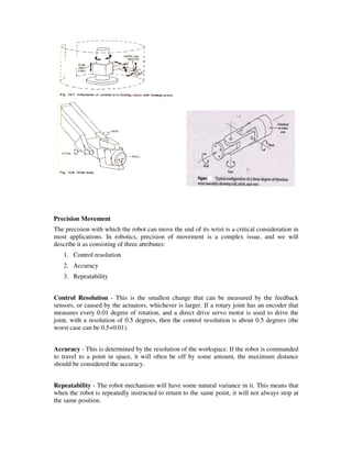 Precision Movement
The precision with which the robot can move the end of its wrist is a critical consideration in
most applications. In robotics, precision of movement is a complex issue, and we will
describe it as consisting of three attributes:
1. Control resolution
2. Accuracy
3. Repeatability
Control Resolution - This is the smallest change that can be measured by the feedback
sensors, or caused by the actuators, whichever is larger. If a rotary joint has an encoder that
measures every 0.01 degree of rotation, and a direct drive servo motor is used to drive the
joint, with a resolution of 0.5 degrees, then the control resolution is about 0.5 degrees (the
worst case can be 0.5+0.01).
Accuracy - This is determined by the resolution of the workspace. If the robot is commanded
to travel to a point in space, it will often be off by some amount, the maximum distance
should be considered the accuracy.
Repeatability - The robot mechanism will have some natural variance in it. This means that
when the robot is repeatedly instructed to return to the same point, it will not always stop at
the same position.
 