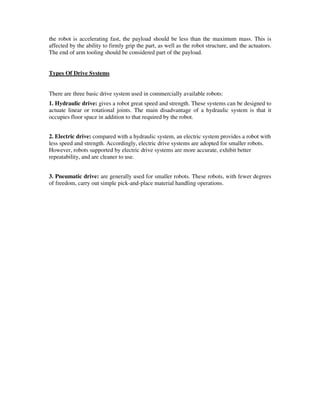 the robot is accelerating fast, the payload should be less than the maximum mass. This is
affected by the ability to firmly grip the part, as well as the robot structure, and the actuators.
The end of arm tooling should be considered part of the payload.
Types Of Drive Systems
There are three basic drive system used in commercially available robots:
1. Hydraulic drive: gives a robot great speed and strength. These systems can be designed to
actuate linear or rotational joints. The main disadvantage of a hydraulic system is that it
occupies floor space in addition to that required by the robot.
2. Electric drive: compared with a hydraulic system, an electric system provides a robot with
less speed and strength. Accordingly, electric drive systems are adopted for smaller robots.
However, robots supported by electric drive systems are more accurate, exhibit better
repeatability, and are cleaner to use.
3. Pneumatic drive: are generally used for smaller robots. These robots, with fewer degrees
of freedom, carry out simple pick-and-place material handling operations.
 