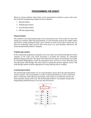 PROGRAMMING THE ROBOT
There are various methods which robots can be programmed to perform a given work cycle.
We divide this programming method into four categories.
1. Manual method
2. Walkthrough method
3. Lead through method
4. Off-line programming
Manual method:
This method is not really programming in the conventional sense of the world. It is more like
setting up a machine rather than programming. It is the procedure used for the simpler robots
and involves setting mechanical stops, cams, switches or relays in the robots control unit. For
these low technology robots used for short work cycles (e.g., pick and place operations), the
manual programming method is adequate.
Walkthrough method:
In this method the programmer manually moves the robots arm and hand through the motion
sequence of the work cycle. Each movement is recorded into memory for subsequent
playback during production. The speed with which the movements are performed can usually
be controlled independently so that the programmer does not have to worry about the cycle
time during the walk through. The main concern is getting the position sequence correct. The
walk through method would be appropriate for spray painting and arc welding.
Lead through method:
The lead through method makes use of a teach pendant to power drive the robot through its
motion sequence. The teach pendant is usually a small hand held device with switches and
dials to control the robots physical movements. Each motion is recorded into memory for
future playback during work cycle. The lead through method is very popular among robot
programming methods because of its ease and convenience.
 