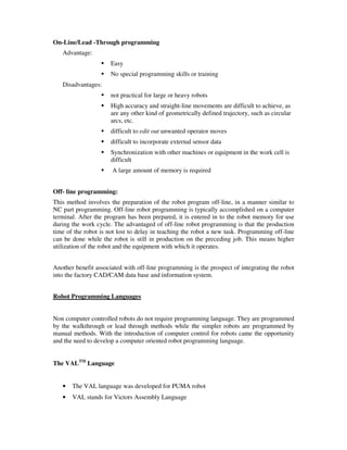 On-Line/Lead -Through programming
Advantage:
Easy
No special programming skills or training
Disadvantages:
not practical for large or heavy robots
High accuracy and straight-line movements are difficult to achieve, as
are any other kind of geometrically defined trajectory, such as circular
arcs, etc.
difficult to edit out unwanted operator moves
difficult to incorporate external sensor data
Synchronization with other machines or equipment in the work cell is
difficult
A large amount of memory is required
Off- line programming:
This method involves the preparation of the robot program off-line, in a manner similar to
NC part programming. Off-line robot programming is typically accomplished on a computer
terminal. After the program has been prepared, it is entered in to the robot memory for use
during the work cycle. The advantaged of off-line robot programming is that the production
time of the robot is not lost to delay in teaching the robot a new task. Programming off-line
can be done while the robot is still in production on the preceding job. This means higher
utilization of the robot and the equipment with which it operates.
Another benefit associated with off-line programming is the prospect of integrating the robot
into the factory CAD/CAM data base and information system.
Robot Programming Languages
Non computer controlled robots do not require programming language. They are programmed
by the walkthrough or lead through methods while the simpler robots are programmed by
manual methods. With the introduction of computer control for robots came the opportunity
and the need to develop a computer oriented robot programming language.
The VALTM
Language
• The VAL language was developed for PUMA robot
• VAL stands for Victors Assembly Language
 