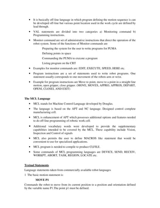 • It is basically off-line language in which program defining the motion sequence is can
be developed off-line but various point location used in the work cycle are defined by
lead through.
• VAL statements are divided into two categories a) Monitoring command b)
Programming instructions.
• Monitor command are set of administrative instructions that direct the operation of the
robot system. Some of the functions of Monitor commands are
Preparing the system for the user to write programs for PUMA
Defining points in space
Commanding the PUMA to execute a program
Listing program on the CRT
• Examples for monitor commands are: EDIT, EXECUTE, SPEED, HERE etc.
• Program instructions are a set of statements used to write robot programs. One
statement usually corresponds to one movement of the robots arm or wrist.
• Example for program instructions are Move to point, move to a point in a straight line
motion, open gripper, close gripper. (MOVE, MOVES, APPRO, APPROS, DEPART,
OPENI, CLOSEI, AND EXIT)
The MCL Language
• MCL stands for Machine Control Language developed by Douglas.
• The language is based on the APT and NC language. Designed control complete
manufacturing cell.
• MCL is enhancement of APT which possesses additional options and features needed
to do off-line programming of robotic work cell.
• Additional vocabulary words were developed to provide the supplementary
capabilities intended to be covered by the MCL. These capability include Vision,
Inspection and Control of signals
• MCL also permits the user to define MACROS like statement that would be
convenient to use for specialized applications.
• MCL program is needed to compile to produce CLFILE.
• Some commands of MCL programming languages are DEVICE, SEND, RECEIV,
WORKPT, ABORT, TASK, REGION, LOCATE etc.
Textual Statements
Language statements taken from commercially available robot languages
1 The basic motion statement is:
MOVE P1
Commands the robot to move from its current position to a position and orientation defined
by the variable name P1.The point p1 must be defined.
 
