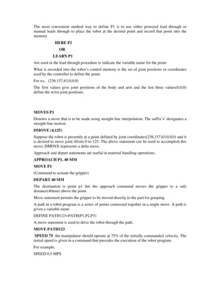 The most convenient method way to define P1 is to use either powered lead through or
manual leads through to place the robot at the desired point and record that point into the
memory.
HERE P1
OR
LEARN P1
Are used in the lead through procedure to indicate the variable name for the point
What is recorded into the robot’s control memory is the set of joint positions or coordinates
used by the controller to define the point.
For ex, (236,157,63,0,0,0)
The first values give joint positions of the body and arm and the last three values(0,0,0)
define the wrist joint positions.
MOVES P1
Denotes a move that is to be made using straight line interpolation. The suffix‘s’ designates a
straight line motion.
DMOVE (4,125)
Suppose the robot is presently at a point defined by joint coordinates(236,157,63,0,0,0) and it
is desired to move joint 4from 0 to 125. The above statement can be used to accomplish this
move. DMOVE represents a delta move.
Approach and depart statements are useful in material handling operations.
APPROACH P1, 40 MM
MOVE P1
(Command to actuate the gripper)
DEPART 40 MM
The destination is point p1 but the approach command moves the gripper to a safe
distance(40mm) above the point.
Move statement permits the gripper to be moved directly to the part for grasping.
A path in a robot program is a series of points connected together in a single move. A path is
given a variable name
DEFINE PATH123=PATH(P1,P2,P3)
A move statement is used to drive the robot through the path.
MOVE PATH123
SPEED 75 the manipulator should operate at 75% of the initially commanded velocity. The
initial speed is given in a command that precedes the execution of the robot program.
For example,
SPEED 0.5 MPS
 