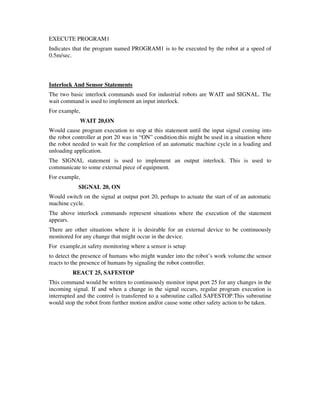 EXECUTE PROGRAM1
Indicates that the program named PROGRAM1 is to be executed by the robot at a speed of
0.5m/sec.
Interlock And Sensor Statements
The two basic interlock commands used for industrial robots are WAIT and SIGNAL. The
wait command is used to implement an input interlock.
For example,
WAIT 20,ON
Would cause program execution to stop at this statement until the input signal coming into
the robot controller at port 20 was in “ON” condition.this might be used in a situation where
the robot needed to wait for the completion of an automatic machine cycle in a loading and
unloading application.
The SIGNAL statement is used to implement an output interlock. This is used to
communicate to some external piece of equipment.
For example,
SIGNAL 20, ON
Would switch on the signal at output port 20, perhaps to actuate the start of of an automatic
machine cycle.
The above interlock commands represent situations where the execution of the statement
appears.
There are other situations where it is desirable for an external device to be continuously
monitored for any change that might occur in the device.
For example,in safety monitoring where a sensor is setup
to detect the presence of humans who might wander into the robot’s work volume.the sensor
reacts to the presence of humans by signaling the robot controller.
REACT 25, SAFESTOP
This command would be written to continuously monitor input port 25 for any changes in the
incoming signal. If and when a change in the signal occurs, regular program execution is
interrupted and the control is transferred to a subroutine called SAFESTOP.This subroutine
would stop the robot from further motion and/or cause some other safety action to be taken.
 