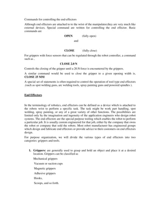 Commands for controlling the end-effectors
Although end effectors are attached to to the wrist of the manipulator,they are very much like
external devices. Special command are written for controlling the end effector. Basic
commands are
OPEN (fully open)
and
CLOSE (fully close)
For grippers with force sensors that can be regulated through the robot controller, a command
such as ,
CLOSE 2.0 N
Controls the closing of the gripper until a 20.N force is encountered by the grippers.
A similar command would be used to close the gripper to a given opening width is,
CLOSE 25 MM
A special set of statements is often required to control the operation of tool type end effectors
.(such as spot welding guns, arc welding tools, spray painting guns and powered spindles ).
End Effectors
In the terminology of robotics, end effectors can be defined as a device which is attached to
the robots wrist to perform a specific task. The task might be work part handling, spot
welding, spray painting, or any of a great variety of other functions. The possibilities are
limited only by the imagination and ingenuity of the application engineers who design robot
systems. The end effectors are the special purpose tooling which enables the robot to perform
a particular job. It is usually custom engineered for that job, either by the company that owns
the robot or company that sold the robots. Most robot manufacturer has engineered groups
which design and fabricate end effectors or provide advice to their customers on end effectors
design.
For purpose organization, we will divide the various types of end effectors into two
categories: grippers and tools.
1. Grippers: are generally used to grasp and hold an object and place it at a desired
location. Grippers can be classified as
Mechanical grippers
Vacuum or suction cups
Magnetic grippers
Adhesive grippers
Hooks,
Scoops, and so forth.
 