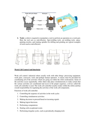 2. Tools: a robot is required to manipulate a tool to perform an operation on a work part.
Here the tool acts as end-effectors. Spot-welding tools, arc-welding tools, spray-
painting nozzles, and rotating spindles for drilling and grinding are typical examples
of tools used as end-effectors.
Work Cell Control And Interlocks
Work cell control: industrial robots usually work with other things: processing equipment,
work parts, conveyors, tools and perhaps human operators. A means must be provided for
coordinating all of the activities which are going on within the robot workstations. Some of
the activities occur sequentially, while others take place simultaneously to make certain that
the various activities are coordinated and occur in the proper sequence, a device called the
work cell controller is used. The work cell controller usually resides within the robots and has
overall responsibility for regulating the activities of the work cell components.
Functions of work cell controller
1. Controlling the sequence of activities in the work cycles
2. Controlling simultaneous activities
3. Making decisions to proceed based on incoming signals
4. Making logical decisions
5. Performing computations
6. Dealing with exceptional events
7. Performing irregular cycles, such as periodically changing tools
 