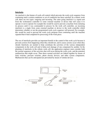 Interlocks
An interlock is the feature of work cell control which prevents the work cycle sequence from
continuing until a certain conditions or set of conditions has been satisfied. In a robotic work
cell, there are two types: outgoing and incoming. The outer going interlock is a signal sent
from the workstation controller to some external machine or device that will cause it to
operate or not to operate for example this would be used to prevent a machine from initiating
its process until it was commanded to process by the work cell controller, an incoming
interlock is a single from some external machine or device to the work controller which
determines whether or not the programmed work cycle sequence will proceed. For example,
this would be used to prevent the work cycle program from continuing until the machine
signaled that it had completed its processing of the work piece.
The use of interlocks provides an important benefit in the control of the work cycle because it
prevents actions from happening when they should not, and it causes actions occur when they
should. Interlocks are needed to help coordinate the activities of the various independent
components in the work cell and to help avert damage of one component by another. In the
planning of interlocks in the robotic work cell, the application engineer must consider both
the normal sequences of the activities that will occur during the work cycle, and the potential
malfunction that might occur. Then these normal activities are linked together by means of
limit switches, pressure switches, photo electric devices, and other system components.
Malfunction that can be anticipated are prevented by means of similar devices.
 