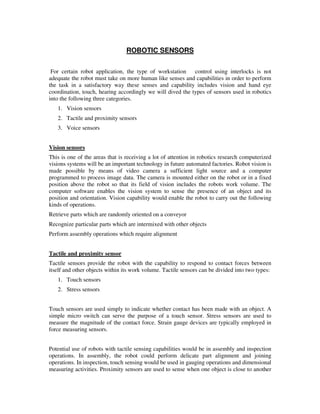ROBOTIC SENSORS
For certain robot application, the type of workstation control using interlocks is not
adequate the robot must take on more human like senses and capabilities in order to perform
the task in a satisfactory way these senses and capability includes vision and hand eye
coordination, touch, hearing accordingly we will dived the types of sensors used in robotics
into the following three categories.
1. Vision sensors
2. Tactile and proximity sensors
3. Voice sensors
Vision sensors
This is one of the areas that is receiving a lot of attention in robotics research computerized
visions systems will be an important technology in future automated factories. Robot vision is
made possible by means of video camera a sufficient light source and a computer
programmed to process image data. The camera is mounted either on the robot or in a fixed
position above the robot so that its field of vision includes the robots work volume. The
computer software enables the vision system to sense the presence of an object and its
position and orientation. Vision capability would enable the robot to carry out the following
kinds of operations.
Retrieve parts which are randomly oriented on a conveyor
Recognize particular parts which are intermixed with other objects
Perform assembly operations which require alignment
Tactile and proximity sensor
Tactile sensors provide the robot with the capability to respond to contact forces between
itself and other objects within its work volume. Tactile sensors can be divided into two types:
1. Touch sensors
2. Stress sensors
Touch sensors are used simply to indicate whether contact has been made with an object. A
simple micro switch can serve the purpose of a touch sensor. Stress sensors are used to
measure the magnitude of the contact force. Strain gauge devices are typically employed in
force measuring sensors.
Potential use of robots with tactile sensing capabilities would be in assembly and inspection
operations. In assembly, the robot could perform delicate part alignment and joining
operations. In inspection, touch sensing would be used in gauging operations and dimensional
measuring activities. Proximity sensors are used to sense when one object is close to another
 