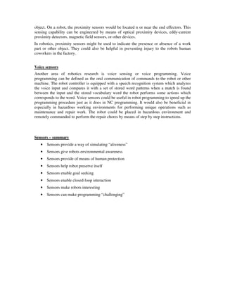 object. On a robot, the proximity sensors would be located n or near the end effectors. This
sensing capability can be engineered by means of optical proximity devices, eddy-current
proximity detectors, magnetic field sensors, or other devices.
In robotics, proximity sensors might be used to indicate the presence or absence of a work
part or other object. They could also be helpful in preventing injury to the robots human
coworkers in the factory.
Voice sensors
Another area of robotics research is voice sensing or voice programming. Voice
programming can be defined as the oral communication of commands to the robot or other
machine. The robot controller is equipped with a speech recognition system which analyzes
the voice input and compares it with a set of stored word patterns when a match is found
between the input and the stored vocabulary word the robot performs some actions which
corresponds to the word. Voice sensors could be useful in robot programming to speed up the
programming procedure just as it does in NC programming. It would also be beneficial in
especially in hazardous working environments for performing unique operations such as
maintenance and repair work. The robot could be placed in hazardous environment and
remotely commanded to perform the repair chores by means of step by step instructions.
Sensors – summary
• Sensors provide a way of simulating “aliveness”
• Sensors give robots environmental awareness
• Sensors provide of means of human protection
• Sensors help robot preserve itself
• Sensors enable goal seeking
• Sensors enable closed-loop interaction
• Sensors make robots interesting
• Sensors can make programming “challenging”
 