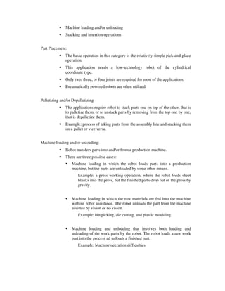 • Machine loading and/or unloading
• Stacking and insertion operations
Part Placement:
• The basic operation in this category is the relatively simple pick-and-place
operation.
• This application needs a low-technology robot of the cylindrical
coordinate type.
• Only two, three, or four joints are required for most of the applications.
• Pneumatically powered robots are often utilized.
Palletizing and/or Depalletizing
• The applications require robot to stack parts one on top of the other, that is
to palletize them, or to unstack parts by removing from the top one by one,
that is depalletize them.
• Example: process of taking parts from the assembly line and stacking them
on a pallet or vice versa.
Machine loading and/or unloading:
• Robot transfers parts into and/or from a production machine.
• There are three possible cases:
Machine loading in which the robot loads parts into a production
machine, but the parts are unloaded by some other means.
Example: a press working operation, where the robot feeds sheet
blanks into the press, but the finished parts drop out of the press by
gravity.
Machine loading in which the raw materials are fed into the machine
without robot assistance. The robot unloads the part from the machine
assisted by vision or no vision.
Example: bin picking, die casting, and plastic moulding.
Machine loading and unloading that involves both loading and
unloading of the work parts by the robot. The robot loads a raw work
part into the process ad unloads a finished part.
Example: Machine operation difficulties
 