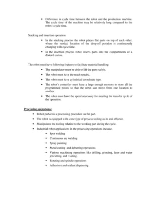 • Difference in cycle time between the robot and the production machine.
The cycle time of the machine may be relatively long compared to the
robot’s cycle time.
Stacking and insertion operation:
• In the stacking process the robot places flat parts on top of each other,
where the vertical location of the drop-off position is continuously
changing with cycle time.
• In the insertion process robot inserts parts into the compartments of a
divided carton.
The robot must have following features to facilitate material handling:
• The manipulator must be able to lift the parts safely.
• The robot must have the reach needed.
• The robot must have cylindrical coordinate type.
• The robot’s controller must have a large enough memory to store all the
programmed points so that the robot can move from one location to
another.
• The robot must have the speed necessary for meeting the transfer cycle of
the operation.
Processing operations:
• Robot performs a processing procedure on the part.
• The robot is equipped with some type of process tooling as its end effector.
• Manipulates the tooling relative to the working part during the cycle.
• Industrial robot applications in the processing operations include:
Spot welding
Continuous arc welding
Spray painting
Metal cutting and deburring operations
Various machining operations like drilling, grinding, laser and water
jet cutting, and riveting.
Rotating and spindle operations
Adhesives and sealant dispensing
 