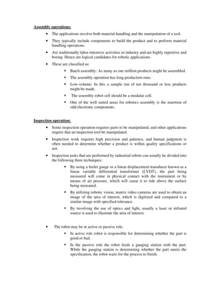 Assembly operations:
• The applications involve both material-handling and the manipulation of a tool.
• They typically include components to build the product and to perform material
handling operations.
• Are traditionally labor-intensive activities in industry and are highly repetitive and
boring. Hence are logical candidates for robotic applications.
• These are classified as:
Batch assembly: As many as one million products might be assembled.
The assembly operation has long production runs.
Low-volume: In this a sample run of ten thousand or less products
might be made.
The assembly robot cell should be a modular cell.
One of the well suited areas for robotics assembly is the insertion of
odd electronic components.
Inspection operation:
• Some inspection operation requires parts to be manipulated, and other applications
require that an inspection tool be manipulated.
• Inspection work requires high precision and patience, and human judgment is
often needed to determine whether a product is within quality specifications or
not.
• Inspection tasks that are performed by industrial robots can usually be divided into
the following three techniques:
By using a feeler gauge or a linear displacement transducer known as a
linear variable differential transformer (LVDT), the part being
measured will come in physical contact with the instrument or by
means of air pressure, which will cause it to ride above the surface
being measured.
By utilizing robotic vision, matrix video cameras are used to obtain an
image of the area of interest, which is digitized and compared to a
similar image with specified tolerance.
By involving the use of optics and light, usually a laser or infrared
source is used to illustrate the area of interest.
• The robot may be in active or passive role.
In active role robot is responsible for determining whether the part is
good or bad.
In the passive role the robot feeds a gauging station with the part.
While the gauging station is determining whether the part meets the
specification, the robot waits for the process to finish.
 