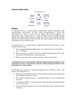 Categories in Robot Studies
Definition
An industrial robot is a general purpose, programmable machine possessing certain
anthropomorphic characteristics. The most typical anthropomorphic or human like,
characteristics of a robot is its arm. This arm, together with the robots capacity to be
programmed, make it ideally suited to a variety of production tasks, including machine
loading, spot welding, spray painting and assembly. The robot can be programmed to perform
sequence of mechanical motions, and it can repeat that motion sequence over the over until
programmed to perform some other job.
An industrial robot is a general purpose programmable machine that possesses certain
anthropomorphic features
• The most apparent anthropomorphic feature of an industrial robot is its mechanical
arm, or manipulator
• Robots can perform a variety of tasks such as loading and unloading machine tools,
spot welding automobile bodies, and spray painting
• Robots are typically used as substitutes for human workers in these tasks
An industrial robot is a programmable, multi-functional manipulator designed to move
materials, parts, tools, or special devices through variable programmed motions for the
performance of a variety of tasks.
An industrial robot consists of a mechanical manipulator and a controller to move it and
perform other related functions
• The mechanical manipulator consists of joints and links to position and orient the end
of the manipulator relative to its base
• The controller operates the joints in a coordinated fashion to execute a programmed
work cycle
• A robot joint is similar to a human body joint It provides relative movement between
two parts of the body
• Typical industrial robots have five or six joints, Manipulator joints: classified as linear
or rotating
 