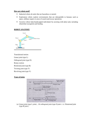 How are robots used?
• Industrial robots do tasks that are hazardous or menial.
• Exploratory robots explore environments that are inhospitable to humans such as
space, military targets or areas of search and rescue operations.
• Assistive robots help handicapped individuals by assisting with daily tasks including
wheelchair navigation and feeding.
ROBOT ANATOMY
Translational motion
Linear joint (type L)
Orthogonal joint (type O)
Rotary motion
Rotational joint (type R)
Twisting joint (type T)
Revolving joint (type V)
Types of joints
(a) Linear joint (type L joint) , (b) orthogonal joint (type O joint ) (c) Rotational joint
(type R joint )
 