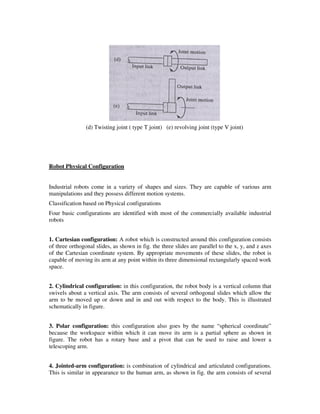 (d) Twisting joint ( type T joint) (e) revolving joint (type V joint)
Robot Physical Configuration
Industrial robots come in a variety of shapes and sizes. They are capable of various arm
manipulations and they possess different motion systems.
Classification based on Physical configurations
Four basic configurations are identified with most of the commercially available industrial
robots
1. Cartesian configuration: A robot which is constructed around this configuration consists
of three orthogonal slides, as shown in fig. the three slides are parallel to the x, y, and z axes
of the Cartesian coordinate system. By appropriate movements of these slides, the robot is
capable of moving its arm at any point within its three dimensional rectangularly spaced work
space.
2. Cylindrical configuration: in this configuration, the robot body is a vertical column that
swivels about a vertical axis. The arm consists of several orthogonal slides which allow the
arm to be moved up or down and in and out with respect to the body. This is illustrated
schematically in figure.
3. Polar configuration: this configuration also goes by the name “spherical coordinate”
because the workspace within which it can move its arm is a partial sphere as shown in
figure. The robot has a rotary base and a pivot that can be used to raise and lower a
telescoping arm.
4. Jointed-arm configuration: is combination of cylindrical and articulated configurations.
This is similar in appearance to the human arm, as shown in fig. the arm consists of several
 