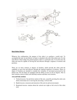 Basic Robot Motions
Whatever the configuration, the purpose of the robot is to perform a useful task. To
accomplish the task, an end effector, or hand, is attached to the end of the robots arm. It is the
end effector which adapts the general purpose robot to a particular task. To do the task, the
robot arm must be capable of moving the end effectors through a sequence of motions and
positions.
There are six basic motions or degrees of freedom, which provide the robot with the
capability to move the end effectors through the required sequences of motions. These six
degree of freedom are intended to emulate the versatility of movement possessed by the
human arm. Not all robots are equipped with the ability to move in all sex degrees. The six
basic motions consist of three arm and body motions and three wrist motions.
Arm and body motions
1. Vertical traverse: Up and down motion of the arm, caused by pivoting the entire arm
about a horizontal axis or moving the arm along a vertical slide.
2. Radial traverse: extension and retraction of the arm (in and out movement)
3. Rotational traverse: rotation about the vertical axis (right or left swivel of the robot
arm)
 