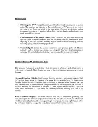 Motion system
1. Point-to-point (PTP) control robot: is capable of moving from one point to another
point. The locations are recorded in the control memory. PTP robots do not control
the path to get from one point to the next point. Common applications include
component insertion, spot welding, hole drilling, machine loading and unloading, and
crude assembly operations.
2. Continuous-path (CP) control robot: with CP control, the robot can stop at any
specified point along the controlled path. All the points along the path must be stored
explicitly in the robot’s control memory. Typical applications include spray painting,
finishing, gluing, and arc welding operations.
3. Controlled-path robot: the control equipment can generate paths of different
geometry such as straight lines, circles, and interpolated curves with a high degree of
accuracy. All controlled-path robots have a servo capability to correct their path.
Technical Features Of An Industrial Robot
The technical features of an industrial robot determine its efficiency and effectiveness at
performing a given task. The following are some of the most important among these technical
features.
Degree of Freedom (D.O.F) - Each joint on the robot introduces a degree of freedom. Each
dof can be a slider, rotary, or other type of actuator. Robots typically have 5 or 6 degrees of
freedom. 3 of the degrees of freedom allow positioning in 3D space, while the other 2or 3 are
used for orientation of the end effector. 6 degrees of freedom are enough to allow the robot to
reach all positions and orientations in 3D space. 5 D.O.F requires a restriction to 2D space, or
else it limits orientations. 5 D.O.F robots are commonly used for handling tools such as arc
welders.
Work Volume/Workspace - The robot tends to have a fixed and limited geometry. The
work envelope is the boundary of positions in space that the robot can reach. For a Cartesian
robot (like an overhead crane) the workspace might be a square, for more sophisticated robots
the workspace might be a shape that looks like a ‘clump of intersecting bubbles’.
 