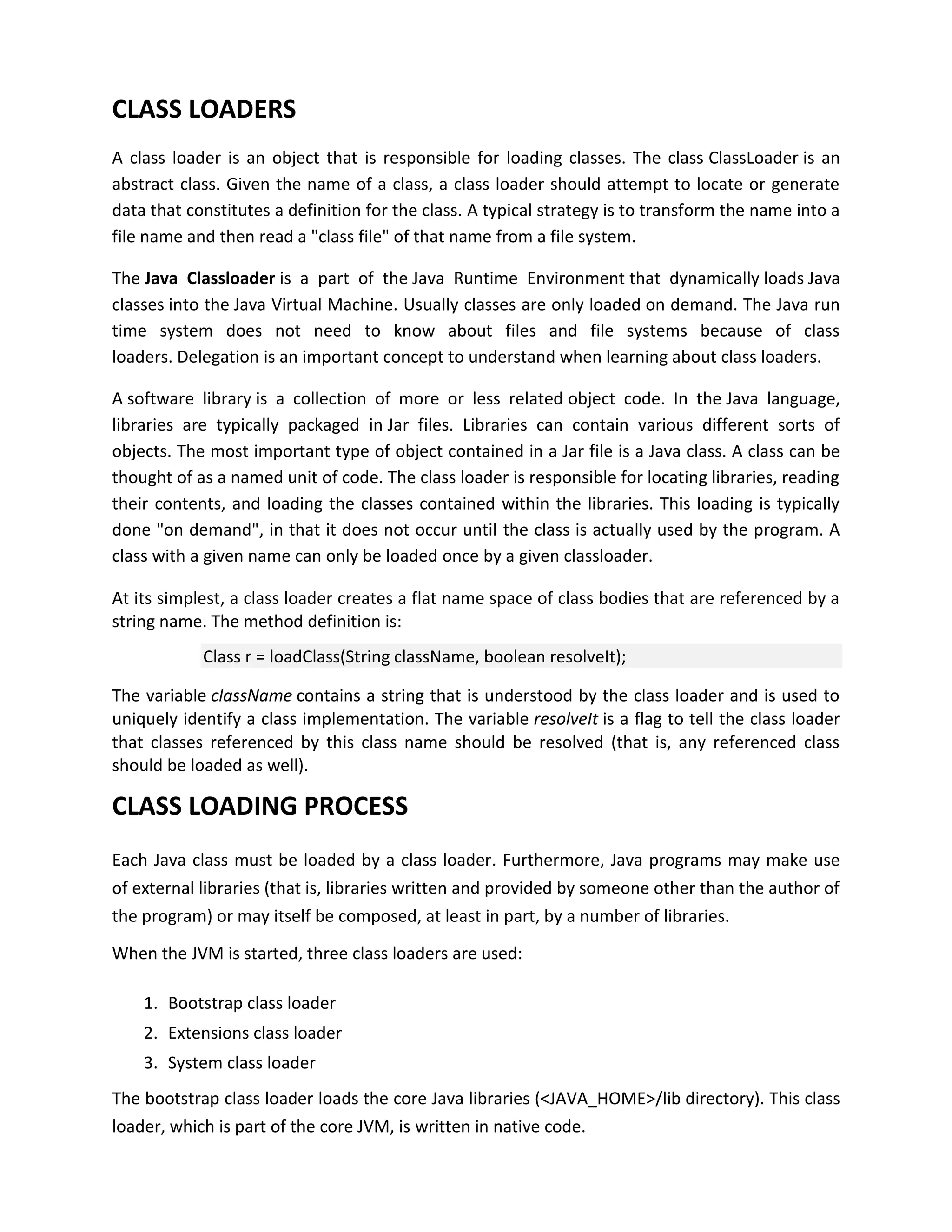 CLASS LOADERS
A class loader is an object that is responsible for loading classes. The class ClassLoader is an
abstract class. Given the name of a class, a class loader should attempt to locate or generate
data that constitutes a definition for the class. A typical strategy is to transform the name into a
file name and then read a "class file" of that name from a file system.

The Java Classloader is a part of the Java Runtime Environment that dynamically loads Java
classes into the Java Virtual Machine. Usually classes are only loaded on demand. The Java run
time system does not need to know about files and file systems because of class
loaders. Delegation is an important concept to understand when learning about class loaders.

A software library is a collection of more or less related object code. In the Java language,
libraries are typically packaged in Jar files. Libraries can contain various different sorts of
objects. The most important type of object contained in a Jar file is a Java class. A class can be
thought of as a named unit of code. The class loader is responsible for locating libraries, reading
their contents, and loading the classes contained within the libraries. This loading is typically
done "on demand", in that it does not occur until the class is actually used by the program. A
class with a given name can only be loaded once by a given classloader.

At its simplest, a class loader creates a flat name space of class bodies that are referenced by a
string name. The method definition is:
            Class r = loadClass(String className, boolean resolveIt);

The variable className contains a string that is understood by the class loader and is used to
uniquely identify a class implementation. The variable resolveIt is a flag to tell the class loader
that classes referenced by this class name should be resolved (that is, any referenced class
should be loaded as well).

CLASS LOADING PROCESS
Each Java class must be loaded by a class loader. Furthermore, Java programs may make use
of external libraries (that is, libraries written and provided by someone other than the author of
the program) or may itself be composed, at least in part, by a number of libraries.

When the JVM is started, three class loaders are used:

    1. Bootstrap class loader
    2. Extensions class loader
    3. System class loader
The bootstrap class loader loads the core Java libraries (<JAVA_HOME>/lib directory). This class
loader, which is part of the core JVM, is written in native code.
 