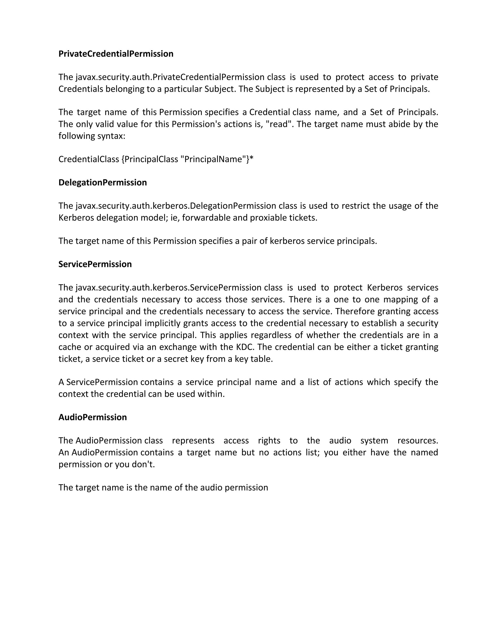PrivateCredentialPermission

The javax.security.auth.PrivateCredentialPermission class is used to protect access to private
Credentials belonging to a particular Subject. The Subject is represented by a Set of Principals.

The target name of this Permission specifies a Credential class name, and a Set of Principals.
The only valid value for this Permission's actions is, "read". The target name must abide by the
following syntax:

CredentialClass {PrincipalClass "PrincipalName"}*

DelegationPermission

The javax.security.auth.kerberos.DelegationPermission class is used to restrict the usage of the
Kerberos delegation model; ie, forwardable and proxiable tickets.

The target name of this Permission specifies a pair of kerberos service principals.

ServicePermission

The javax.security.auth.kerberos.ServicePermission class is used to protect Kerberos services
and the credentials necessary to access those services. There is a one to one mapping of a
service principal and the credentials necessary to access the service. Therefore granting access
to a service principal implicitly grants access to the credential necessary to establish a security
context with the service principal. This applies regardless of whether the credentials are in a
cache or acquired via an exchange with the KDC. The credential can be either a ticket granting
ticket, a service ticket or a secret key from a key table.

A ServicePermission contains a service principal name and a list of actions which specify the
context the credential can be used within.

AudioPermission

The AudioPermission class represents access rights to the audio system resources.
An AudioPermission contains a target name but no actions list; you either have the named
permission or you don't.

The target name is the name of the audio permission
 