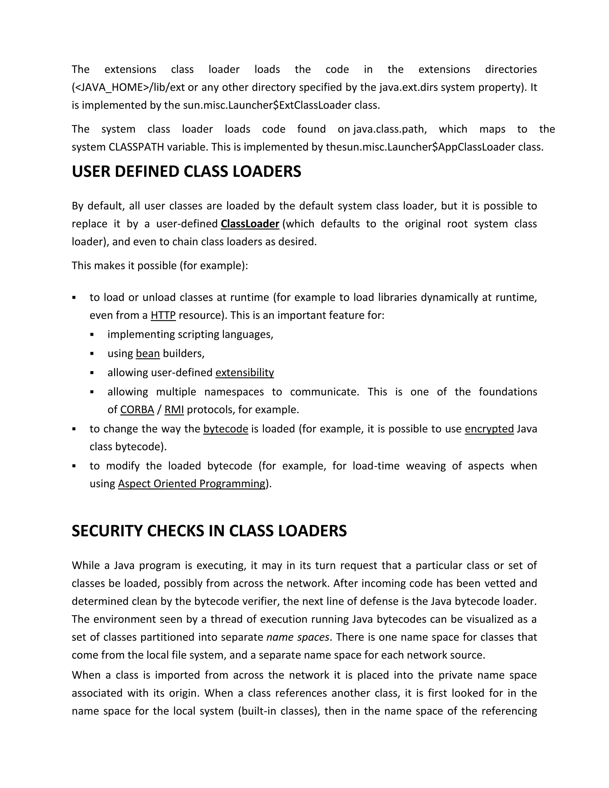 The     extensions   class     loader   loads   the   code   in   the   extensions    directories
(<JAVA_HOME>/lib/ext or any other directory specified by the java.ext.dirs system property). It
is implemented by the sun.misc.Launcher$ExtClassLoader class.

The system class loader loads code found on java.class.path, which maps to the
system CLASSPATH variable. This is implemented by thesun.misc.Launcher$AppClassLoader class.

USER DEFINED CLASS LOADERS
By default, all user classes are loaded by the default system class loader, but it is possible to
replace it by a user-defined ClassLoader (which defaults to the original root system class
loader), and even to chain class loaders as desired.

This makes it possible (for example):

   to load or unload classes at runtime (for example to load libraries dynamically at runtime,
    even from a HTTP resource). This is an important feature for:
       implementing scripting languages,
       using bean builders,
       allowing user-defined extensibility
       allowing multiple namespaces to communicate. This is one of the foundations
        of CORBA / RMI protocols, for example.
   to change the way the bytecode is loaded (for example, it is possible to use encrypted Java
    class bytecode).
   to modify the loaded bytecode (for example, for load-time weaving of aspects when
    using Aspect Oriented Programming).



SECURITY CHECKS IN CLASS LOADERS
While a Java program is executing, it may in its turn request that a particular class or set of
classes be loaded, possibly from across the network. After incoming code has been vetted and
determined clean by the bytecode verifier, the next line of defense is the Java bytecode loader.
The environment seen by a thread of execution running Java bytecodes can be visualized as a
set of classes partitioned into separate name spaces. There is one name space for classes that
come from the local file system, and a separate name space for each network source.
When a class is imported from across the network it is placed into the private name space
associated with its origin. When a class references another class, it is first looked for in the
name space for the local system (built-in classes), then in the name space of the referencing
 