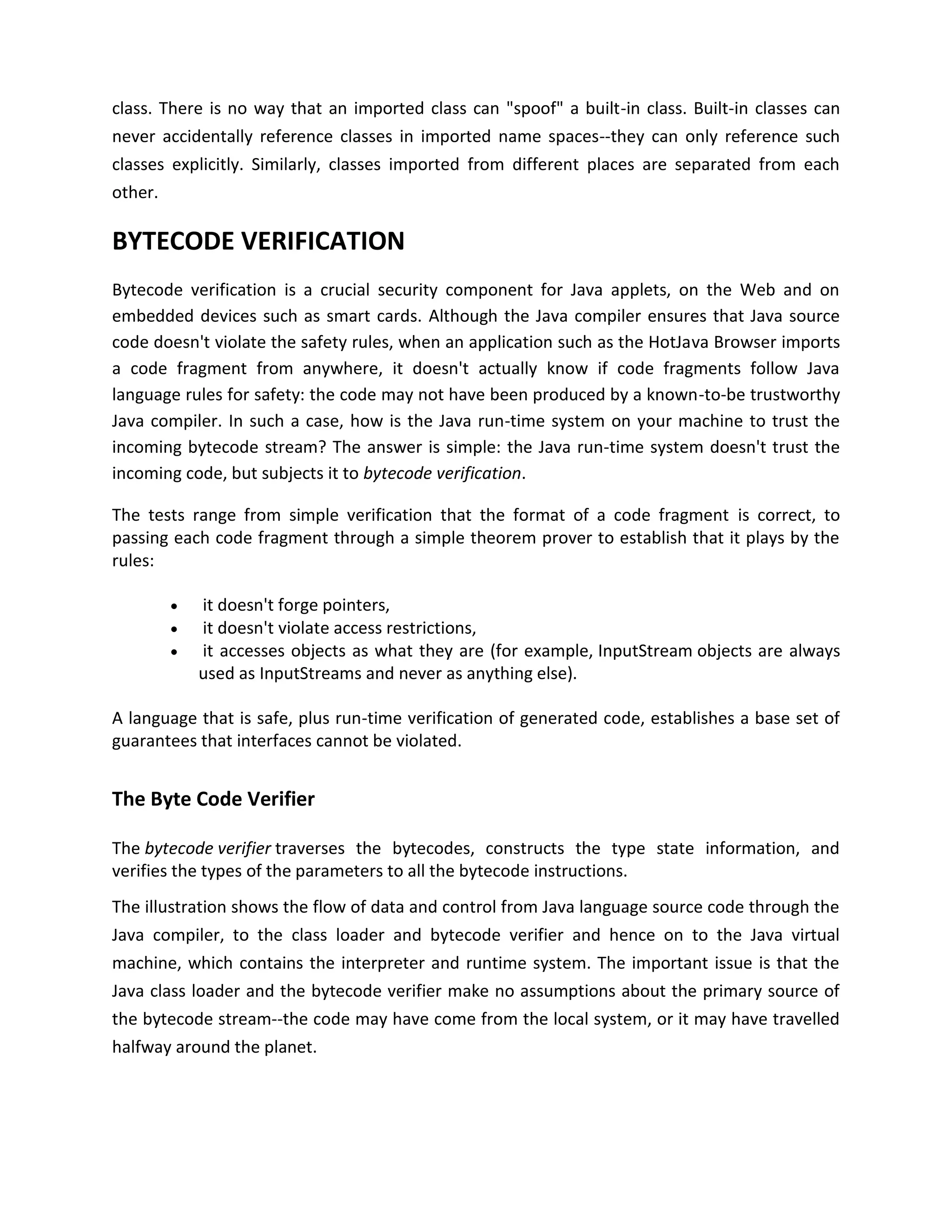 class. There is no way that an imported class can "spoof" a built-in class. Built-in classes can
never accidentally reference classes in imported name spaces--they can only reference such
classes explicitly. Similarly, classes imported from different places are separated from each
other.

BYTECODE VERIFICATION
Bytecode verification is a crucial security component for Java applets, on the Web and on
embedded devices such as smart cards. Although the Java compiler ensures that Java source
code doesn't violate the safety rules, when an application such as the HotJava Browser imports
a code fragment from anywhere, it doesn't actually know if code fragments follow Java
language rules for safety: the code may not have been produced by a known-to-be trustworthy
Java compiler. In such a case, how is the Java run-time system on your machine to trust the
incoming bytecode stream? The answer is simple: the Java run-time system doesn't trust the
incoming code, but subjects it to bytecode verification.

The tests range from simple verification that the format of a code fragment is correct, to
passing each code fragment through a simple theorem prover to establish that it plays by the
rules:

          it doesn't forge pointers,
          it doesn't violate access restrictions,
          it accesses objects as what they are (for example, InputStream objects are always
           used as InputStreams and never as anything else).

A language that is safe, plus run-time verification of generated code, establishes a base set of
guarantees that interfaces cannot be violated.


The Byte Code Verifier

The bytecode verifier traverses the bytecodes, constructs the type state information, and
verifies the types of the parameters to all the bytecode instructions.
The illustration shows the flow of data and control from Java language source code through the
Java compiler, to the class loader and bytecode verifier and hence on to the Java virtual
machine, which contains the interpreter and runtime system. The important issue is that the
Java class loader and the bytecode verifier make no assumptions about the primary source of
the bytecode stream--the code may have come from the local system, or it may have travelled
halfway around the planet.
 