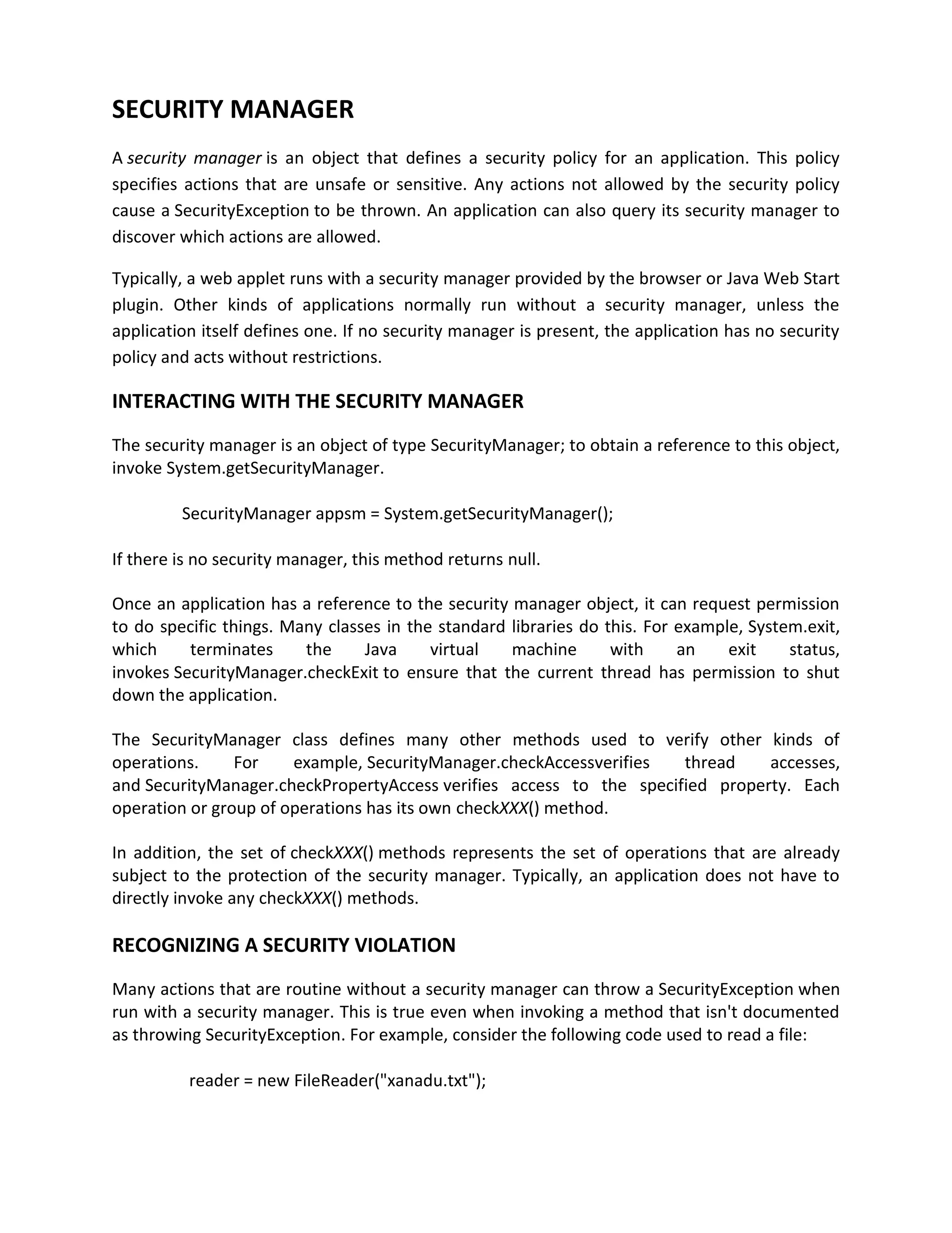 SECURITY MANAGER
A security manager is an object that defines a security policy for an application. This policy
specifies actions that are unsafe or sensitive. Any actions not allowed by the security policy
cause a SecurityException to be thrown. An application can also query its security manager to
discover which actions are allowed.

Typically, a web applet runs with a security manager provided by the browser or Java Web Start
plugin. Other kinds of applications normally run without a security manager, unless the
application itself defines one. If no security manager is present, the application has no security
policy and acts without restrictions.

INTERACTING WITH THE SECURITY MANAGER
The security manager is an object of type SecurityManager; to obtain a reference to this object,
invoke System.getSecurityManager.

         SecurityManager appsm = System.getSecurityManager();

If there is no security manager, this method returns null.

Once an application has a reference to the security manager object, it can request permission
to do specific things. Many classes in the standard libraries do this. For example, System.exit,
which     terminates     the     Java     virtual   machine       with     an    exit    status,
invokes SecurityManager.checkExit to ensure that the current thread has permission to shut
down the application.

The SecurityManager class defines many other methods used to verify other kinds of
operations.     For    example, SecurityManager.checkAccessverifies  thread    accesses,
and SecurityManager.checkPropertyAccess verifies access to the specified property. Each
operation or group of operations has its own checkXXX() method.

In addition, the set of checkXXX() methods represents the set of operations that are already
subject to the protection of the security manager. Typically, an application does not have to
directly invoke any checkXXX() methods.

RECOGNIZING A SECURITY VIOLATION
Many actions that are routine without a security manager can throw a SecurityException when
run with a security manager. This is true even when invoking a method that isn't documented
as throwing SecurityException. For example, consider the following code used to read a file:

          reader = new FileReader("xanadu.txt");
 