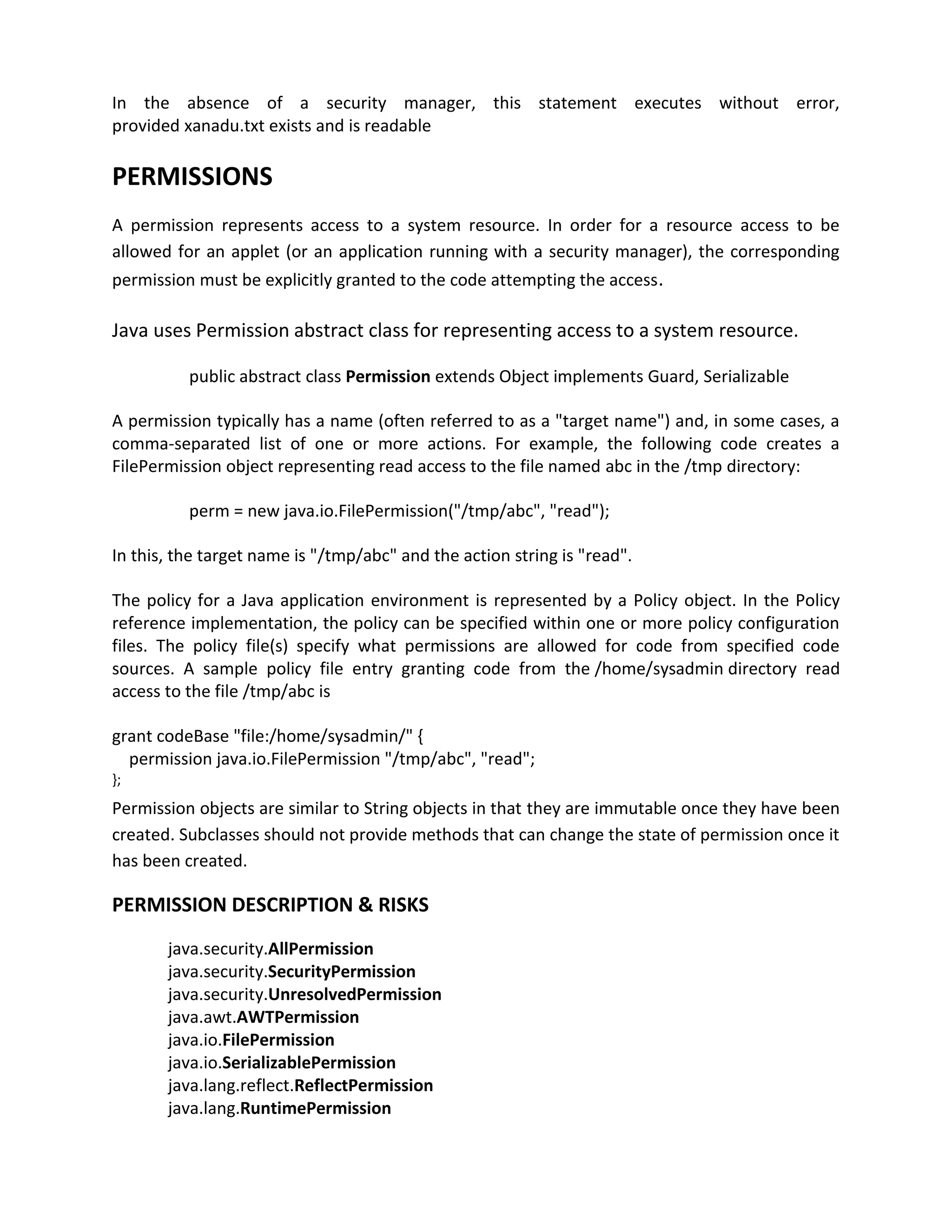 In the absence of a security manager, this statement executes without error,
provided xanadu.txt exists and is readable

PERMISSIONS
A permission represents access to a system resource. In order for a resource access to be
allowed for an applet (or an application running with a security manager), the corresponding
permission must be explicitly granted to the code attempting the access.

Java uses Permission abstract class for representing access to a system resource.

          public abstract class Permission extends Object implements Guard, Serializable

A permission typically has a name (often referred to as a "target name") and, in some cases, a
comma-separated list of one or more actions. For example, the following code creates a
FilePermission object representing read access to the file named abc in the /tmp directory:

          perm = new java.io.FilePermission("/tmp/abc", "read");

In this, the target name is "/tmp/abc" and the action string is "read".

The policy for a Java application environment is represented by a Policy object. In the Policy
reference implementation, the policy can be specified within one or more policy configuration
files. The policy file(s) specify what permissions are allowed for code from specified code
sources. A sample policy file entry granting code from the /home/sysadmin directory read
access to the file /tmp/abc is

grant codeBase "file:/home/sysadmin/" {
  permission java.io.FilePermission "/tmp/abc", "read";
};
Permission objects are similar to String objects in that they are immutable once they have been
created. Subclasses should not provide methods that can change the state of permission once it
has been created.

PERMISSION DESCRIPTION & RISKS
       java.security.AllPermission
       java.security.SecurityPermission
       java.security.UnresolvedPermission
       java.awt.AWTPermission
       java.io.FilePermission
       java.io.SerializablePermission
       java.lang.reflect.ReflectPermission
       java.lang.RuntimePermission
 